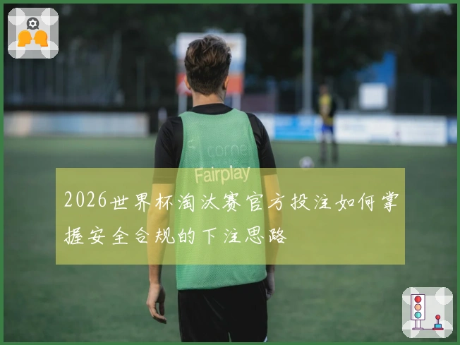 2026世界杯淘汰赛官方投注如何掌握安全合规的下注思路