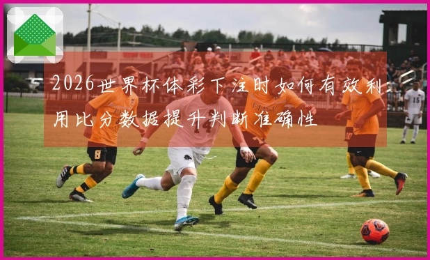 2026世界杯体彩下注时如何有效利用比分数据提升判断准确性